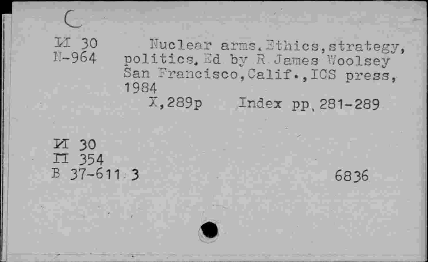 ﻿II 30
IT—964
Nuclear arras*Ethics,strategy, politics, Ed by R.James Woolsey San Francisco,CalifICS press, 1984
z,289p Index pp,281-289
H 30
IT 354
B 37-611 3
6836